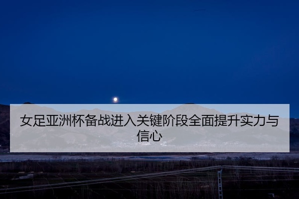 女足亚洲杯备战进入关键阶段全面提升实力与信心