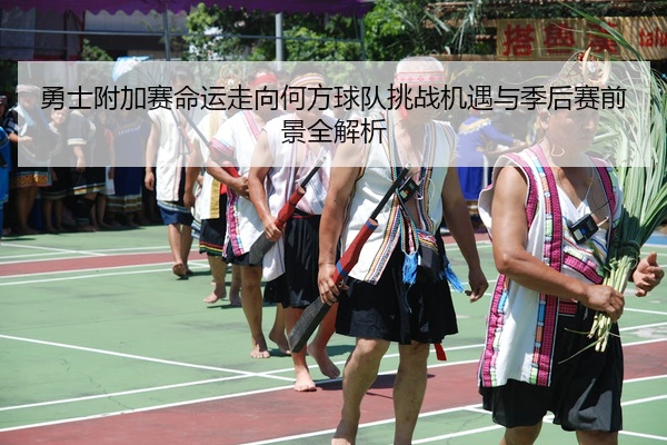 勇士附加赛命运走向何方球队挑战机遇与季后赛前景全解析